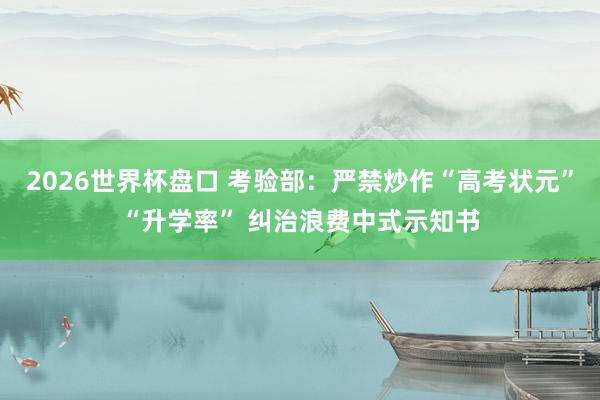 2026世界杯盘口 考验部：严禁炒作“高考状元”“升学率” 纠治浪费中式示知书