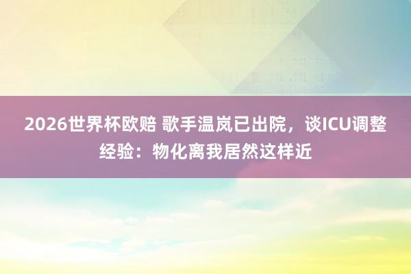 2026世界杯欧赔 歌手温岚已出院,谈ICU调整经验:物化离我居然这样近