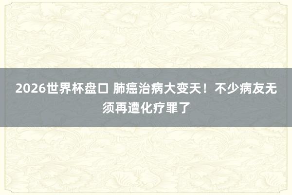 2026世界杯盘口 肺癌治病大变天！不少病友无须再遭化疗罪了