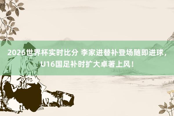 2026世界杯实时比分 李家进替补登场随即进球,U16国足补时扩大卓著上风!