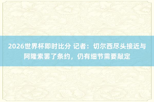 2026世界杯即时比分 记者:切尔西尽头接近与阿隆索罢了条约,仍有细节需要敲定