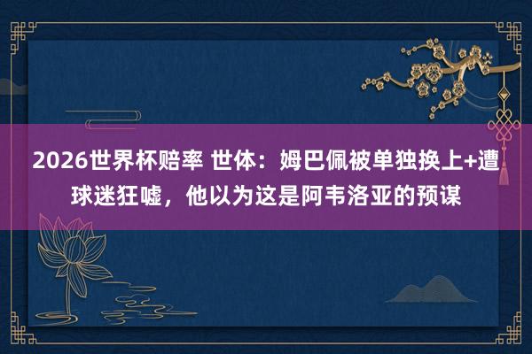 2026世界杯赔率 世体:姆巴佩被单独换上+遭球迷狂嘘,他以为这是阿韦洛亚的预谋