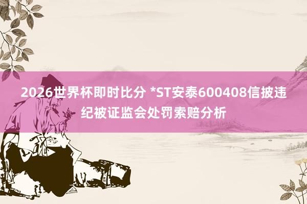 2026世界杯即时比分 *ST安泰600408信披违纪被证监会处罚索赔分析