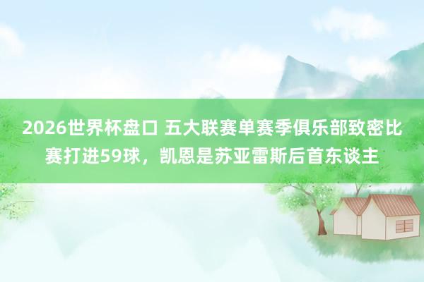 2026世界杯盘口 五大联赛单赛季俱乐部致密比赛打进59球,凯恩是苏亚雷斯后首东谈主