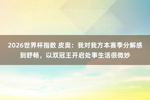 2026世界杯指数 皮奥:我对我方本赛季分解感到舒畅,以双冠王开启处事生活很微妙