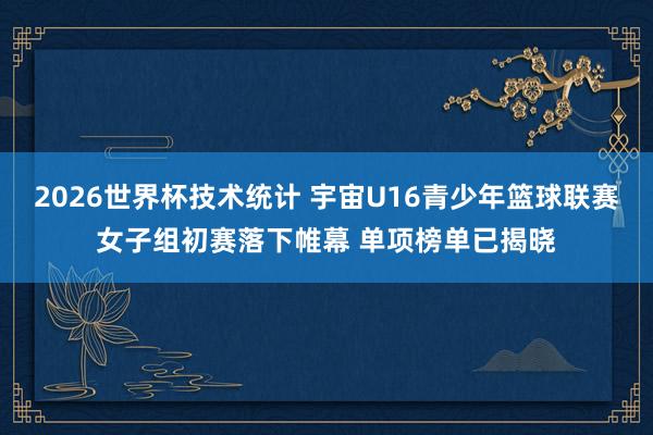 2026世界杯技术统计 宇宙U16青少年篮球联赛女子组初赛落下帷幕 单项榜单已揭晓