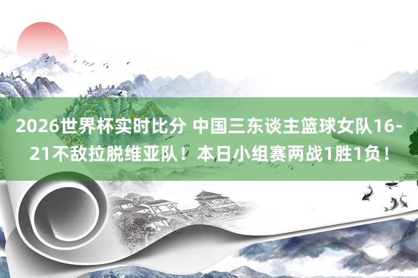 2026世界杯实时比分 中国三东谈主篮球女队16-21不敌拉脱维亚队!本日小组赛两战1胜1负!
