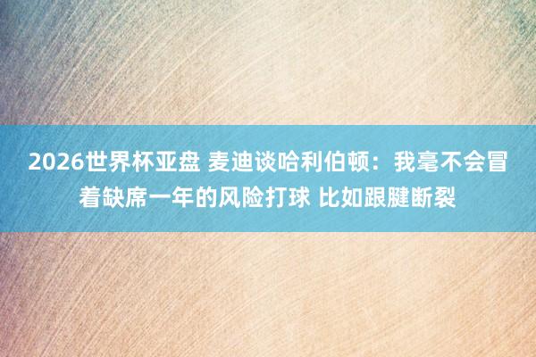 2026世界杯亚盘 麦迪谈哈利伯顿:我毫不会冒着缺席一年的风险打球 比如跟腱断裂
