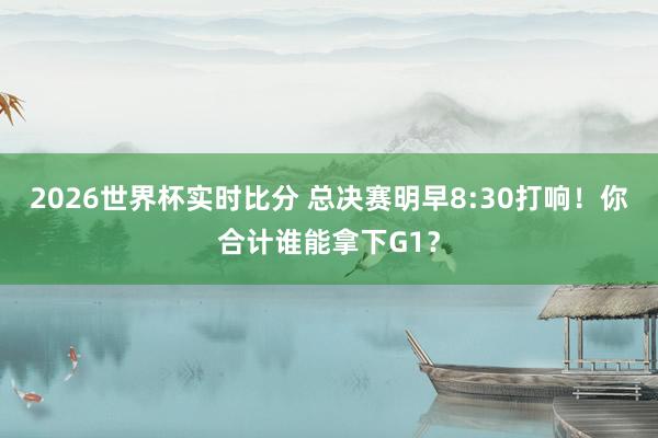 2026世界杯实时比分 总决赛明早8:30打响！你合计谁能拿下G1？