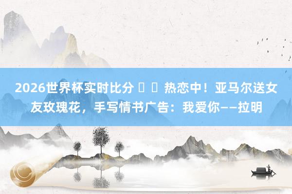 2026世界杯实时比分 ❤️热恋中!亚马尔送女友玫瑰花,手写情书广告:我爱你——拉明