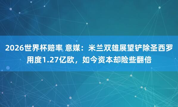 2026世界杯赔率 意媒:米兰双雄展望铲除圣西罗用度1.27亿欧,如今资本却险些翻倍