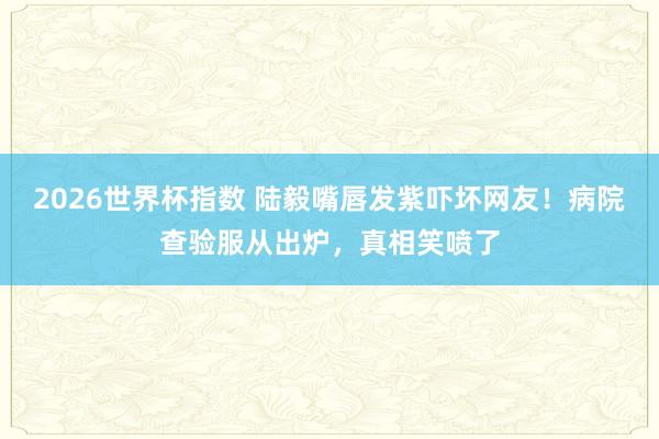 2026世界杯指数 陆毅嘴唇发紫吓坏网友!病院查验服从出炉,真相笑喷了
