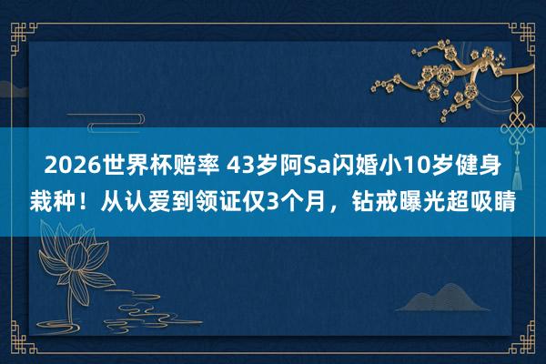 2026世界杯赔率 43岁阿Sa闪婚小10岁健身栽种!从认爱到领证仅3个月,钻戒曝光超吸睛