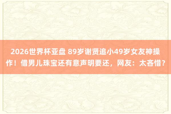 2026世界杯亚盘 89岁谢贤追小49岁女友神操作!借男儿珠宝还有意声明要还,网友:太吝惜?