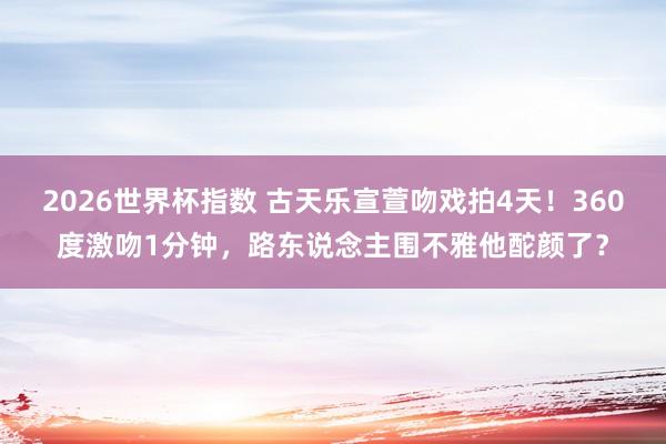 2026世界杯指数 古天乐宣萱吻戏拍4天！360度激吻1分钟，路东说念主围不雅他酡颜了？