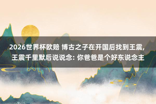 2026世界杯欧赔 博古之子在开国后找到王震, 王震千里默后说说念: 你爸爸是个好东说念主