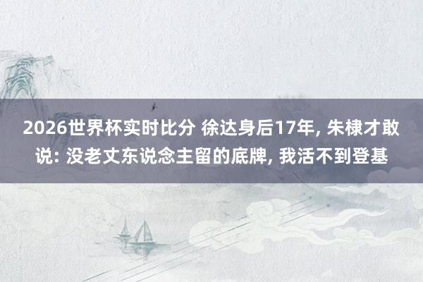 2026世界杯实时比分 徐达身后17年, 朱棣才敢说: 没老丈东说念主留的底牌, 我活不到登基