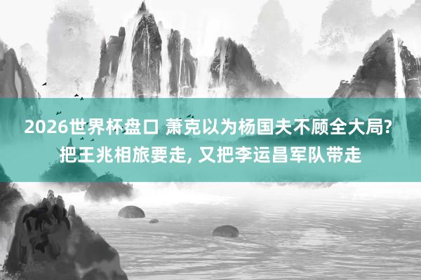 2026世界杯盘口 萧克以为杨国夫不顾全大局? 把王兆相旅要走, 又把李运昌军队带走