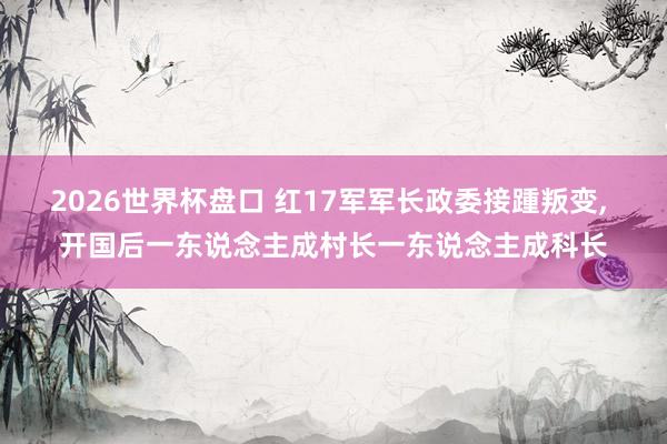 2026世界杯盘口 红17军军长政委接踵叛变， 开国后一东说念主成村长一东说念主成科长