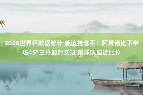2026世界杯数据统计 能追挂念不!阿努诺比下半场45°三分迎射文班 帮球队迫近比分