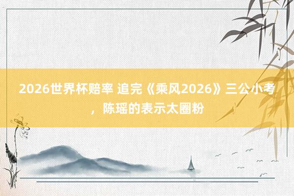 2026世界杯赔率 追完《乘风2026》三公小考,陈瑶的表示太圈粉