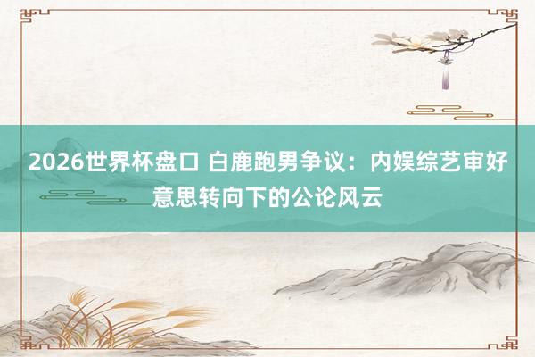 2026世界杯盘口 白鹿跑男争议:内娱综艺审好意思转向下的公论风云