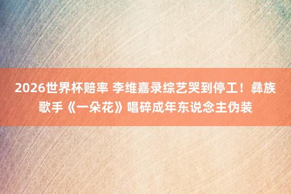 2026世界杯赔率 李维嘉录综艺哭到停工!彝族歌手《一朵花》唱碎成年东说念主伪装