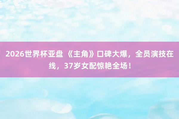 2026世界杯亚盘 《主角》口碑大爆,全员演技在线,37岁女配惊艳全场!
