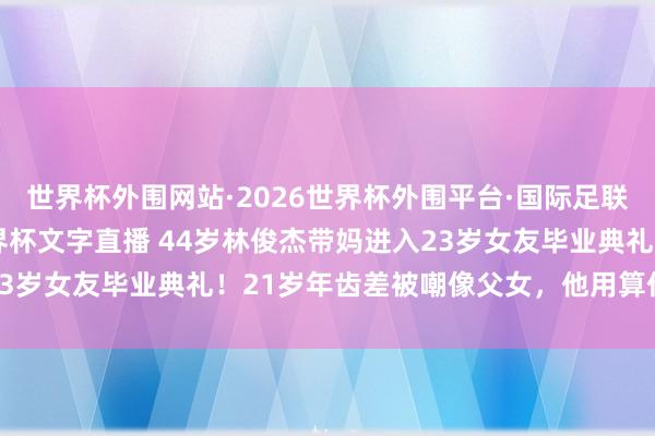 世界杯外围网站·2026世界杯外围平台·国际足联世界杯外围，2026世界杯文字直播 44岁林俊杰带妈进入23岁女友毕业典礼！21岁年齿差被嘲像父女，他用算作打脸质疑