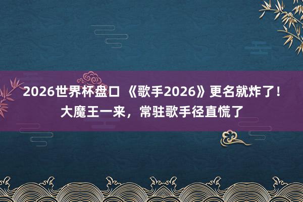 2026世界杯盘口 《歌手2026》更名就炸了！大魔王一来，常驻歌手径直慌了