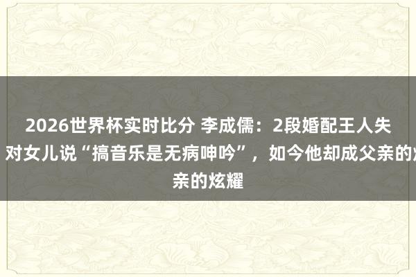2026世界杯实时比分 李成儒:2段婚配王人失败,对女儿说“搞音乐是无病呻吟”,如今他却成父亲的炫耀