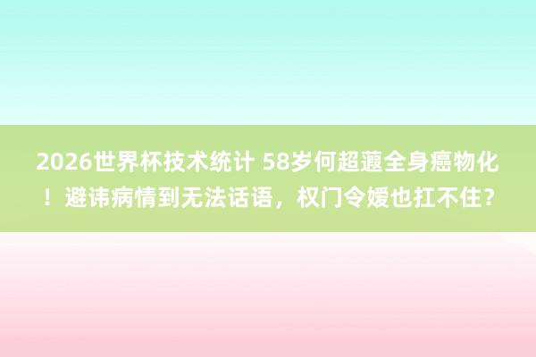 2026世界杯技术统计 58岁何超蕸全身癌物化！避讳病情到无法话语，权门令嫒也扛不住？