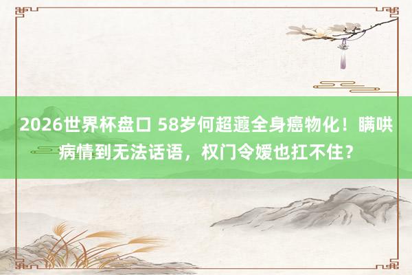 2026世界杯盘口 58岁何超蕸全身癌物化！瞒哄病情到无法话语，权门令嫒也扛不住？