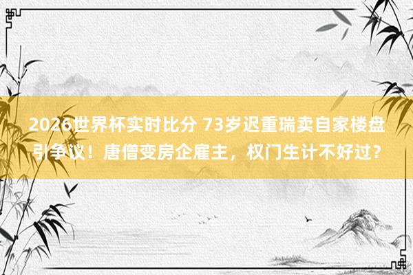 2026世界杯实时比分 73岁迟重瑞卖自家楼盘引争议！唐僧变房企雇主，权门生计不好过？