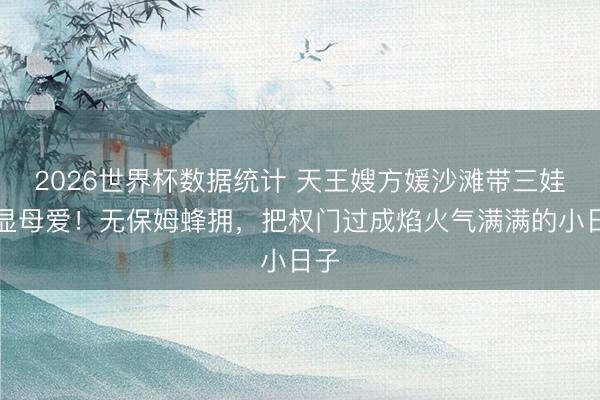 2026世界杯数据统计 天王嫂方媛沙滩带三娃尽显母爱！无保姆蜂拥，把权门过成焰火气满满的小日子