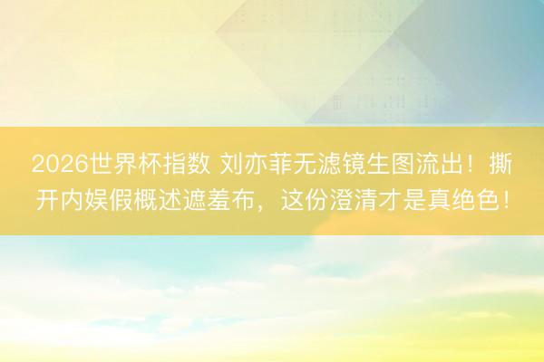 2026世界杯指数 刘亦菲无滤镜生图流出!撕开内娱假概述遮羞布,这份澄清才是真绝色!