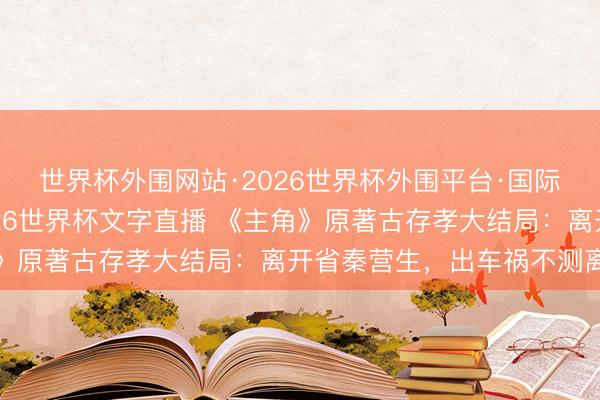世界杯外围网站·2026世界杯外围平台·国际足联世界杯外围,2026世界杯文字直播 《主角》原著古存孝大结局:离开省秦营生,出车祸不测离世