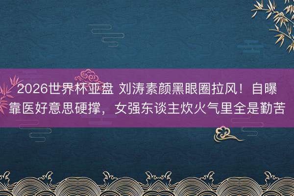 2026世界杯亚盘 刘涛素颜黑眼圈拉风!自曝靠医好意思硬撑,女强东谈主炊火气里全是勤苦