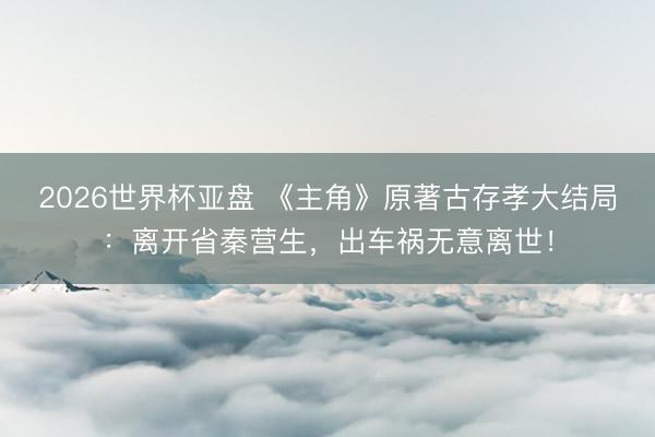2026世界杯亚盘 《主角》原著古存孝大结局：离开省秦营生，出车祸无意离世！
