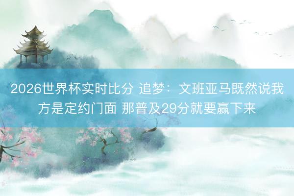 2026世界杯实时比分 追梦:文班亚马既然说我方是定约门面 那普及29分就要赢下来