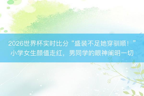 2026世界杯实时比分 “盛装不足她穿驯顺！”小学女生颜值走红，男同学的眼神阐明一切