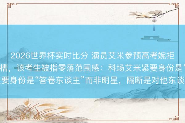 2026世界杯实时比分 演员艾米参预高考婉拒同场考生签名合影遭吐槽,该考生被指零落范围感:科场艾米紧要身份是“答卷东谈主”而非明星,隔断是对他东谈主对我方负责