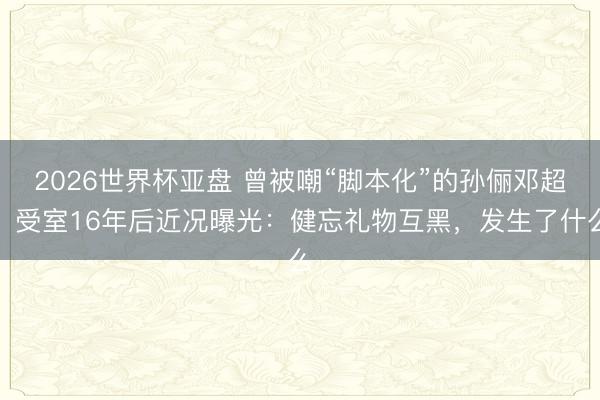 2026世界杯亚盘 曾被嘲“脚本化”的孙俪邓超，受室16年后近况曝光：健忘礼物互黑，发生了什么