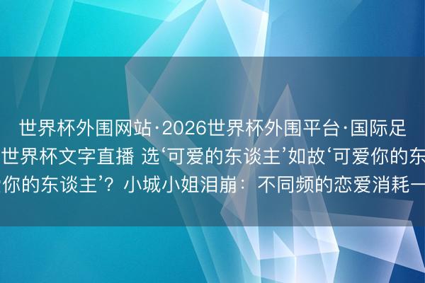世界杯外围网站·2026世界杯外围平台·国际足联世界杯外围,2026世界杯文字直播 选‘可爱的东谈主’如故‘可爱你的东谈主’?小城小姐泪崩:不同频的恋爱消耗一世,同频智商白头!