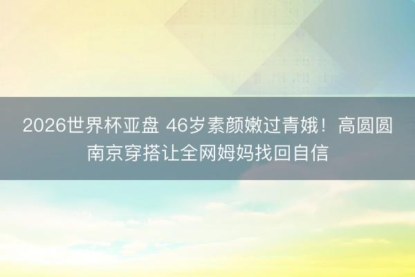 2026世界杯亚盘 46岁素颜嫩过青娥！高圆圆南京穿搭让全网姆妈找回自信