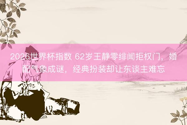 2026世界杯指数 62岁王静零绯闻拒权门,婚配气象成谜,经典扮装却让东谈主难忘