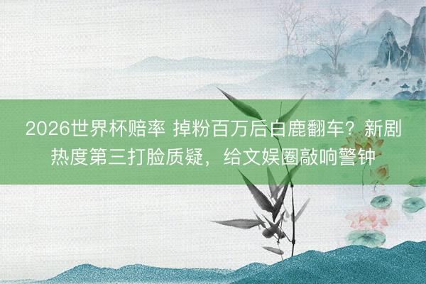 2026世界杯赔率 掉粉百万后白鹿翻车?新剧热度第三打脸质疑,给文娱圈敲响警钟