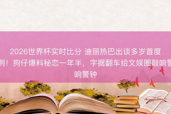 2026世界杯实时比分 迪丽热巴出谈多岁首度破例!狗仔爆料秘恋一年半,字据翻车给文娱圈敲响警钟