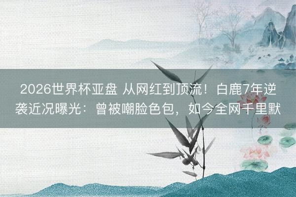2026世界杯亚盘 从网红到顶流！白鹿7年逆袭近况曝光：曾被嘲脸色包，如今全网千里默