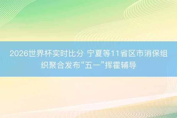 2026世界杯实时比分 宁夏等11省区市消保组织聚合发布“五一”挥霍辅导